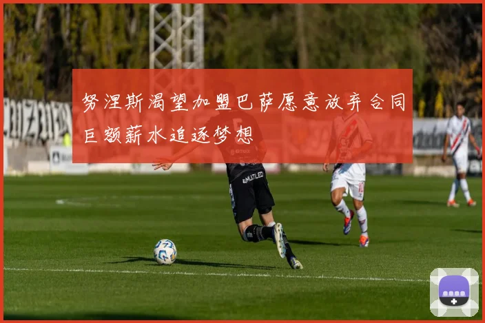 努涅斯渴望加盟巴萨愿意放弃合同巨额薪水追逐梦想