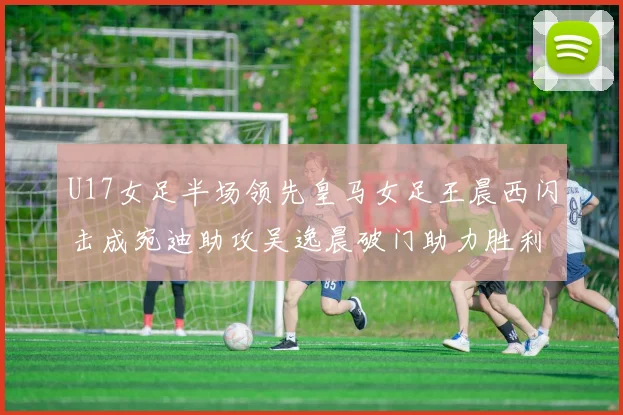 U17女足半场领先皇马女足王晨西闪击成宛迪助攻吴逸晨破门助力胜利