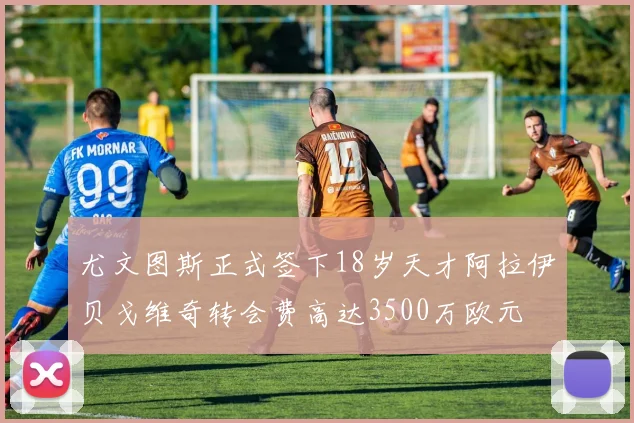 尤文图斯正式签下18岁天才阿拉伊贝戈维奇转会费高达3500万欧元