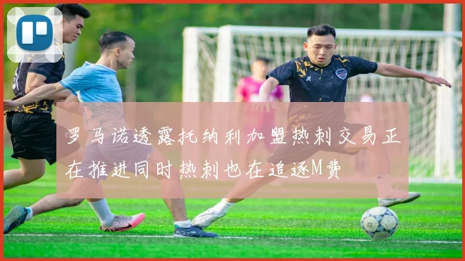 罗马诺透露托纳利加盟热刺交易正在推进同时热刺也在追逐M费