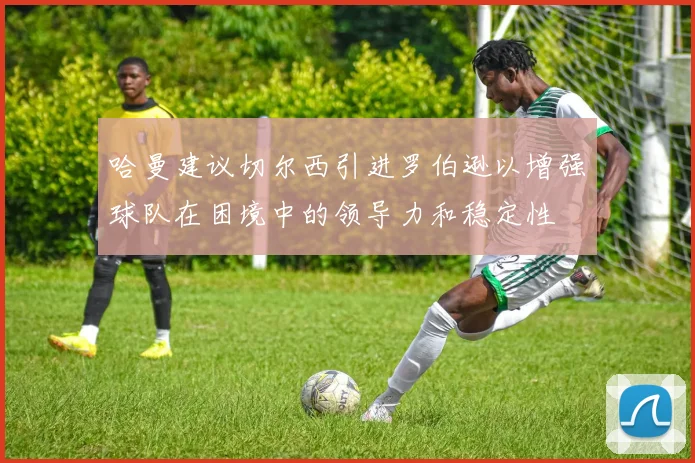 哈曼建议切尔西引进罗伯逊以增强球队在困境中的领导力和稳定性