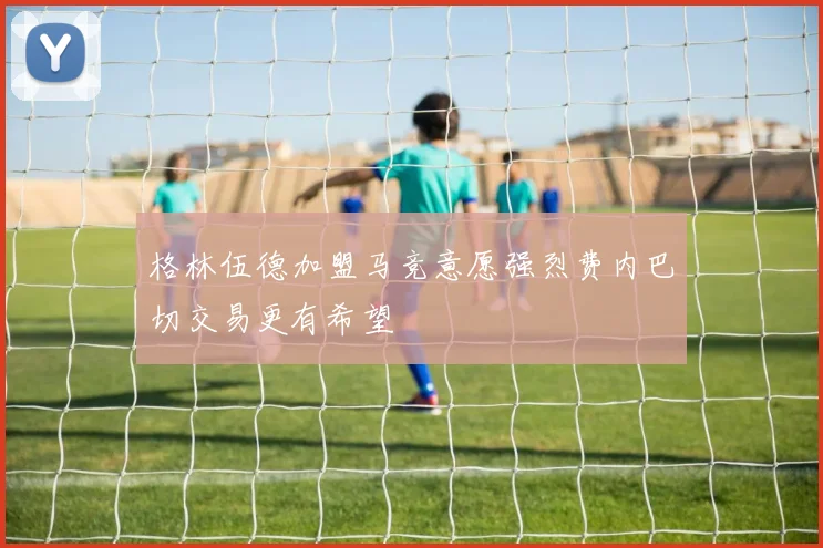 格林伍德加盟马竞意愿强烈费内巴切交易更有希望