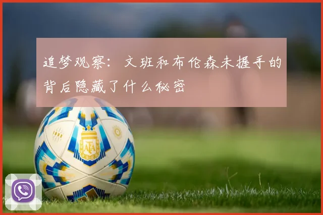 追梦观察：文班和布伦森未握手的背后隐藏了什么秘密