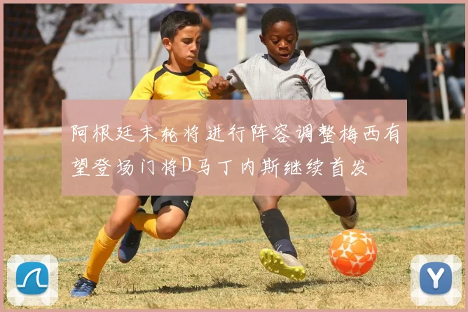 阿根廷末轮将进行阵容调整梅西有望登场门将D马丁内斯继续首发
