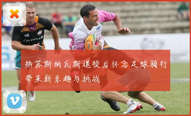 热苏斯纳瓦斯退役后怀念足球骑行带来新乐趣与挑战
