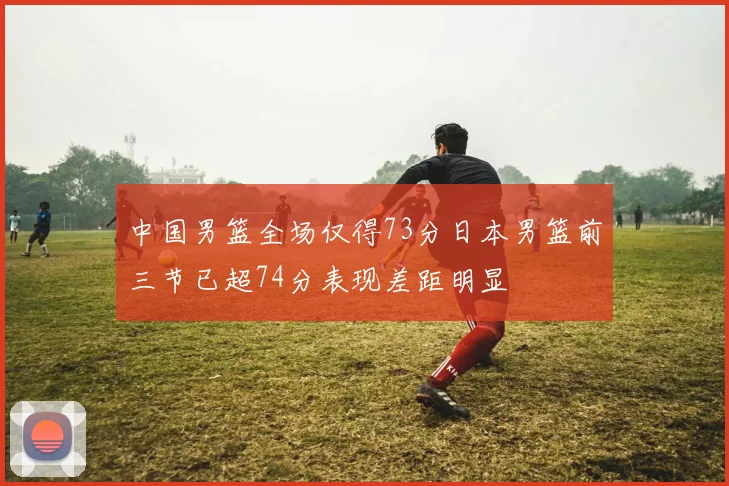 中国男篮全场仅得73分日本男篮前三节已超74分表现差距明显