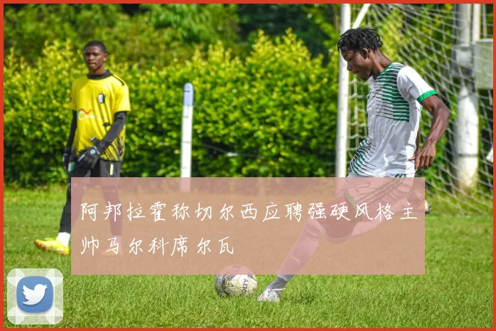 阿邦拉霍称切尔西应聘强硬风格主帅马尔科席尔瓦