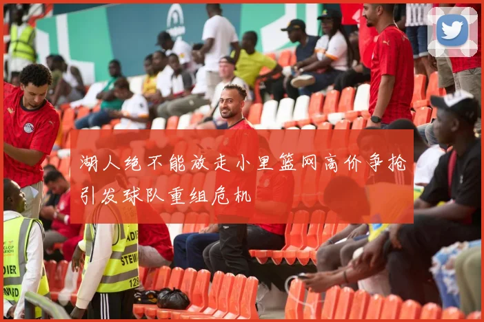 湖人绝不能放走小里篮网高价争抢引发球队重组危机