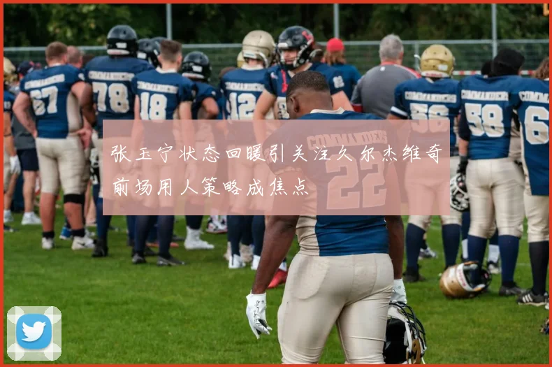 张玉宁状态回暖引关注久尔杰维奇前场用人策略成焦点