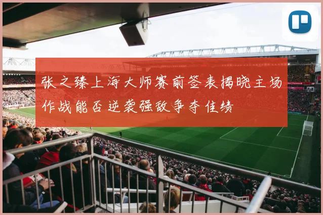 张之臻上海大师赛前签表揭晓主场作战能否逆袭强敌争夺佳绩