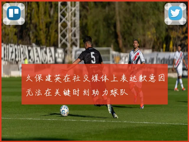 久保建英在社交媒体上表达歉意因无法在关键时刻助力球队