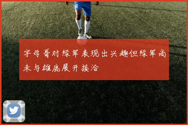 字母哥对绿军表现出兴趣但绿军尚未与雄鹿展开接洽