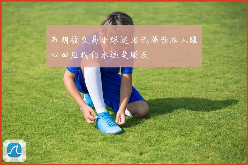 布朗被交易小球迷泪流满面本人暖心回应我们永远是朋友