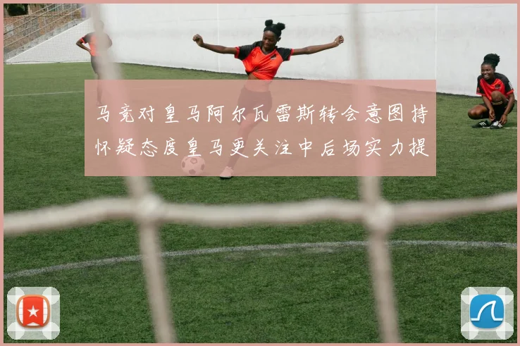 马竞对皇马阿尔瓦雷斯转会意图持怀疑态度皇马更关注中后场实力提升