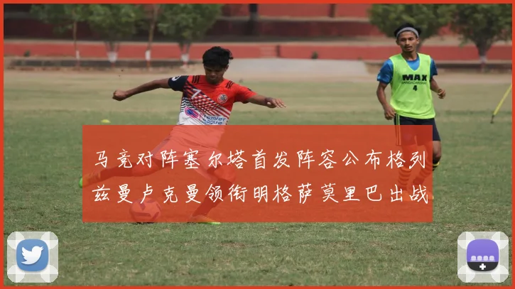 马竞对阵塞尔塔首发阵容公布格列兹曼卢克曼领衔明格萨莫里巴出战