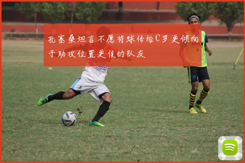 孔塞桑坦言不愿将球传给C罗更倾向于助攻位置更佳的队友