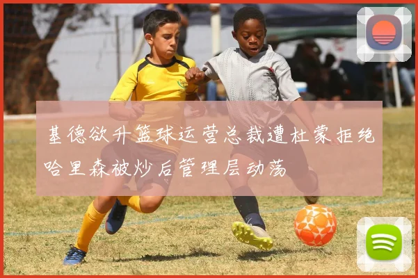 基德欲升篮球运营总裁遭杜蒙拒绝哈里森被炒后管理层动荡
