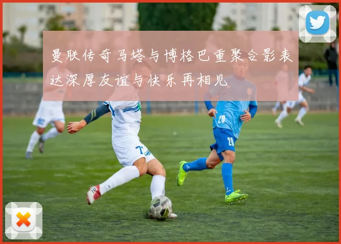 曼联传奇马塔与博格巴重聚合影表达深厚友谊与快乐再相见